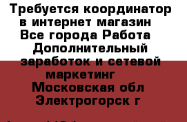 Требуется координатор в интернет-магазин - Все города Работа » Дополнительный заработок и сетевой маркетинг   . Московская обл.,Электрогорск г.